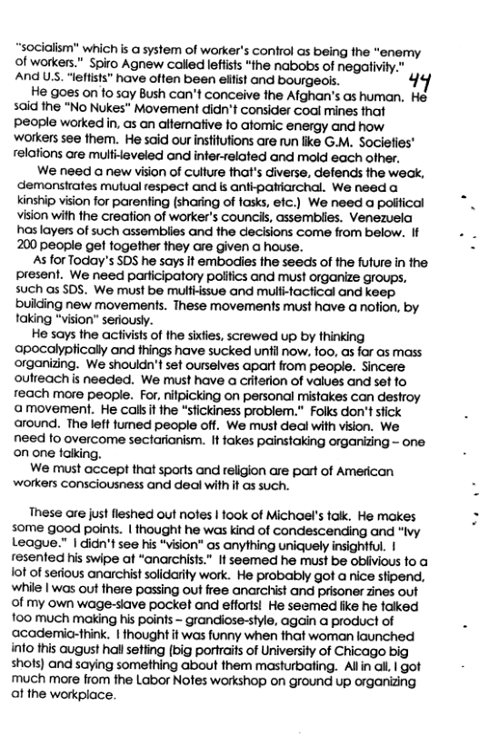 “socialism" which is a system of worker’s confrol as being the “enermy of workers.” Spiro Agnew called leftisls “the nabobs of negaivty. And US. “leftists” have often been eiifst and bourgeos. 49 He goes on 1o say Bush can’t conceive the Afghan’s as human, He said the “No Nukes" Movement didn’t consider coal mines that People worked in, as an altemative fo atomic energy and how workers see them. He said our instifutions are run like G.M. Sociefies’ relafions are multideveled ond infer-related and mold each ofher,  We need a new vision of culture that’s diverse, defends the weak, demanstrates mutual respect and ks antipatiarchal. We need a kinship vision for parenting (sharing of fasks, efc.) We need a political Vision with the creation of worker’s councik, assemblies. Venezuela haslayers of such assemblies and the decisions come from below. If 200 people get fogether they are given a house.  As for Today’s SDS he says It embodies the seeds of the future in the present. We need participatory polifics and must organize groups, such s SDS. We must be multissue and mulitactical and keep building new movements. These movements must have a notion, by taking “vision" seriously.  He says the activist of the sixlies, screwed up by thinking apocalyplically and things have sucked until now. too, as for as mass organizing. We shouldn’t set ourselves apart from people. Sincere oulreach s needed. We must have a ciiterion of values and set fo reach more people. For, nifpicking on personal mistakes can destroy amovement. He calsit the “stickiness problem." Folks don’t stick around. The left fumed people off. We must deal with vision. We need o overcome sectarianism. It fakes painstaking organizing - one. on one faking.  We must accept that sports and religion are part of American workers consciousness and deal with it as such.  These are just fleshed out nofes | fook of Michael’s talk. He makes some good points. | thought he was kind of condescending and “Ivy League." | didn’t see his “vision" as anything uniquely insightful. | resented his swipe at “anarchists” If seemed he must be obiivious fo a ot of serious anarchist solidarity work. He probably got a nice sfipend, while | was out there passing out free anarchist and prisoner zines out of my own wage-siave pocket and efforts! He seemed fike he falked 100 much making his points - grandiose-style, again a product of academic-think. | thought it was funny when that woman launched info this august hallsetting (big portraifs of University of Chicago big shots) and saying something about them masturbating. Allin all | got much more from the Labor Nofes workshop on ground up organizing at the workplace.  